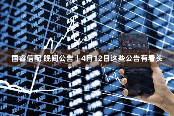 国睿信配 晚间公告丨4月12日这些公告有看头
