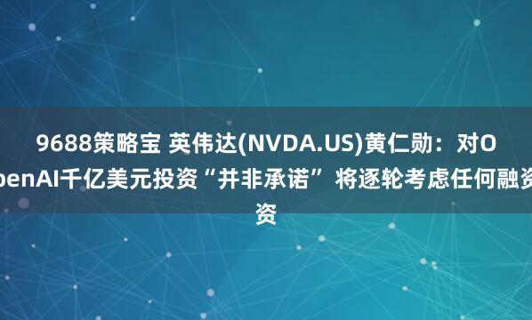 9688策略宝 英伟达(NVDA.US)黄仁勋：对OpenAI千亿美元投资“并非承诺” 将逐轮考虑任何融资