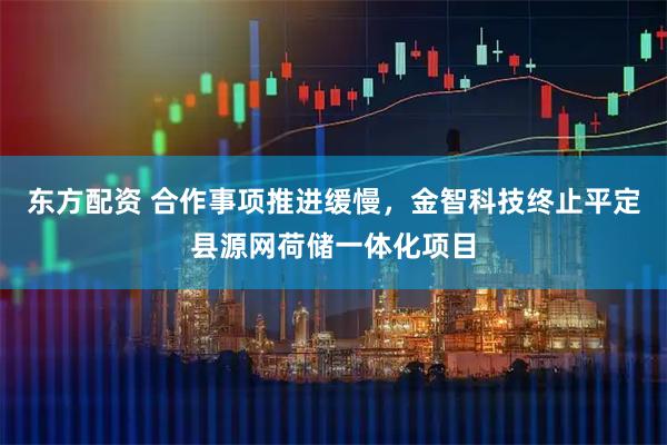东方配资 合作事项推进缓慢，金智科技终止平定县源网荷储一体化项目