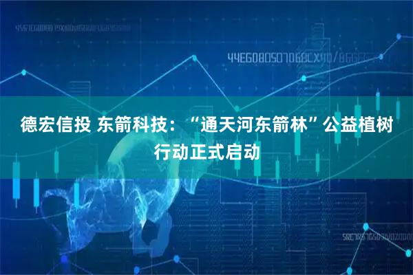 德宏信投 东箭科技：“通天河东箭林”公益植树行动正式启动