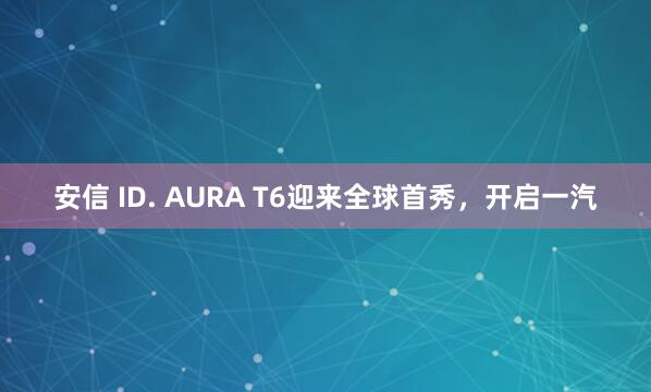 安信 ID. AURA T6迎来全球首秀，开启一汽
