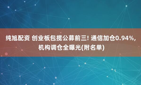 纯旭配资 创业板包揽公募前三! 通信加仓0.94%, 机构调仓全曝光(附名单)