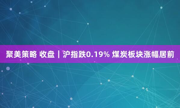 聚美策略 收盘｜沪指跌0.19% 煤炭板块涨幅居前