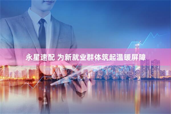永星速配 为新就业群体筑起温暖屏障