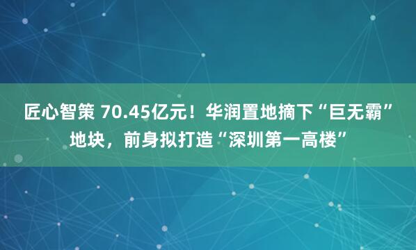 匠心智策 70.45亿元！华润置地摘下“巨无霸”地块，前身拟打造“深圳第一高楼”