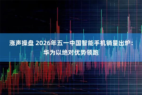 涨声操盘 2026年五一中国智能手机销量出炉：华为以绝对优势领跑