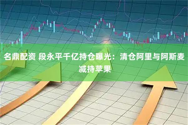 名鼎配资 段永平千亿持仓曝光：清仓阿里与阿斯麦 减持苹果