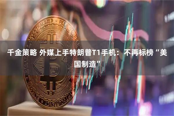 千金策略 外媒上手特朗普T1手机：不再标榜“美国制造”