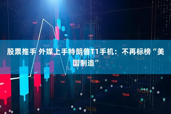 股票推手 外媒上手特朗普T1手机：不再标榜“美国制造”