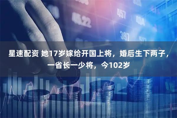 星速配资 她17岁嫁给开国上将，婚后生下两子，一省长一少将，今102岁