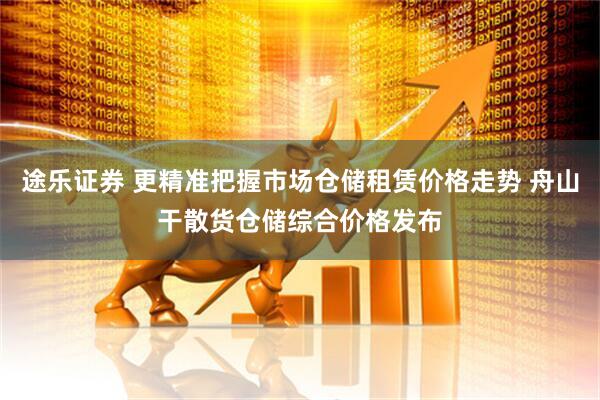 途乐证券 更精准把握市场仓储租赁价格走势 舟山干散货仓储综合价格发布