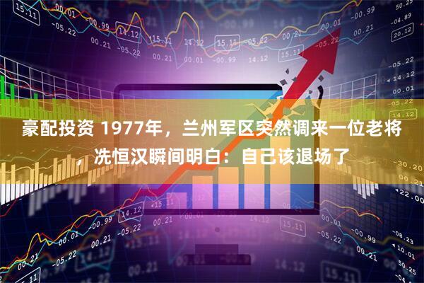 豪配投资 1977年，兰州军区突然调来一位老将，冼恒汉瞬间明白：自己该退场了