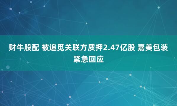 财牛股配 被追觅关联方质押2.47亿股 嘉美包装紧急回应
