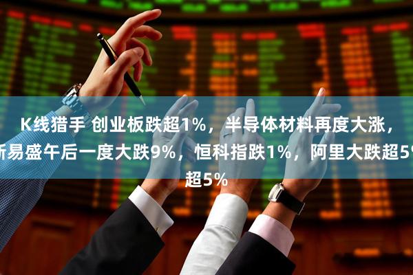 K线猎手 创业板跌超1%，半导体材料再度大涨，新易盛午后一度大跌9%，恒科指跌1%，阿里大跌超5%