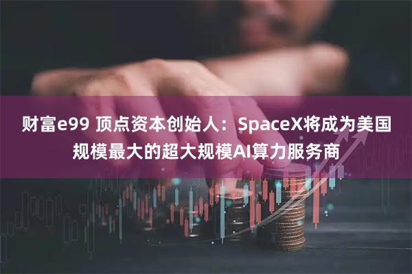 财富e99 顶点资本创始人：SpaceX将成为美国规模最大的超大规模AI算力服务商
