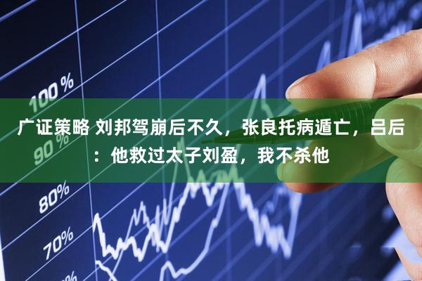 广证策略 刘邦驾崩后不久,张良托病遁亡,吕后:他救过太子刘盈,我不杀他