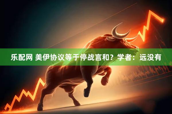乐配网 美伊协议等于停战言和？学者：远没有