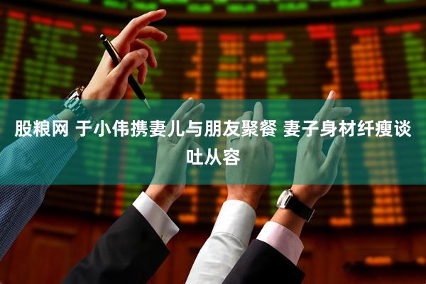 股粮网 于小伟携妻儿与朋友聚餐 妻子身材纤瘦谈吐从容