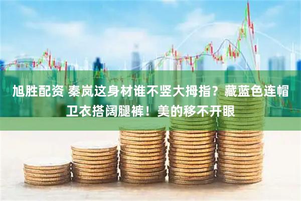 旭胜配资 秦岚这身材谁不竖大拇指？藏蓝色连帽卫衣搭阔腿裤！美的移不开眼