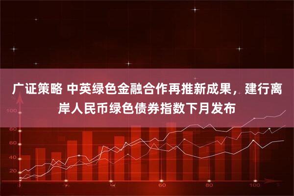 广证策略 中英绿色金融合作再推新成果，建行离岸人民币绿色债券指数下月发布