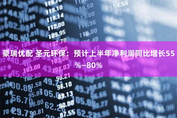 豪瑞优配 圣元环保：预计上半年净利润同比增长55%—80%