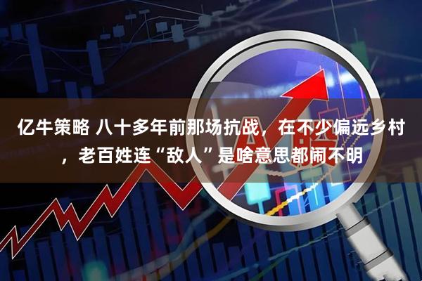 亿牛策略 八十多年前那场抗战,在不少偏远乡村,老百姓连“敌人”是啥意思都闹不明