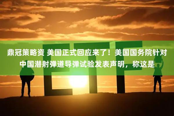 鼎冠策略资 美国正式回应来了！美国国务院针对中国潜射弹道导弹试验发表声明，称这是