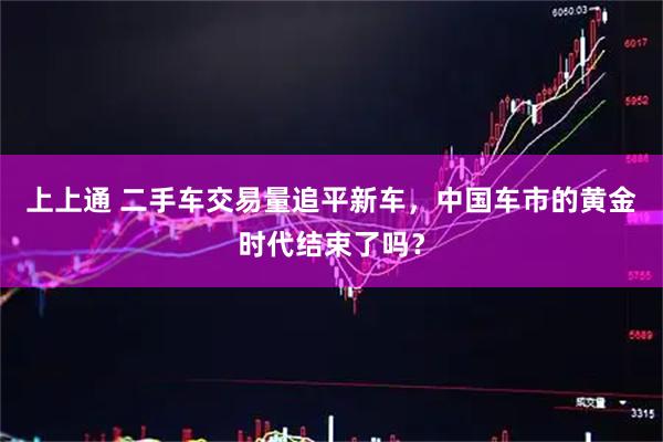 上上通 二手车交易量追平新车，中国车市的黄金时代结束了吗？