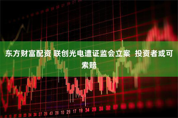 东方财富配资 联创光电遭证监会立案  投资者或可索赔