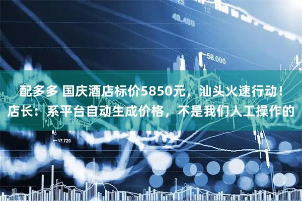 配多多 国庆酒店标价5850元，汕头火速行动！店长：系平台自动生成价格，不是我们人工操作的
