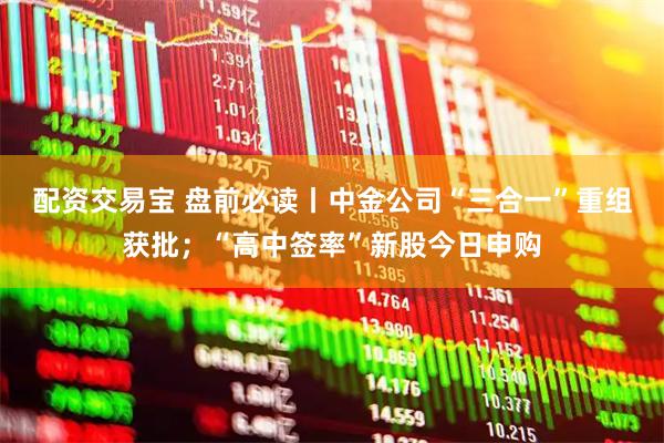 配资交易宝 盘前必读丨中金公司“三合一”重组获批；“高中签率”新股今日申购